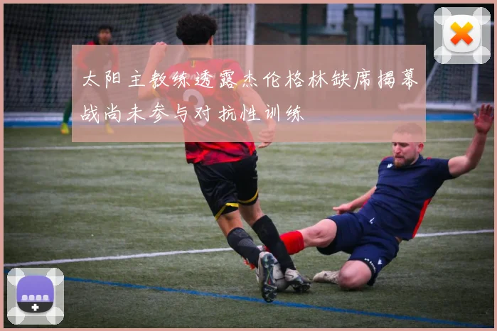 太阳主教练透露杰伦格林缺席揭幕战尚未参与对抗性训练