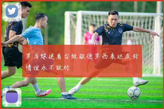 罗马球迷看台致敬德罗西表达友好情谊永不敌对