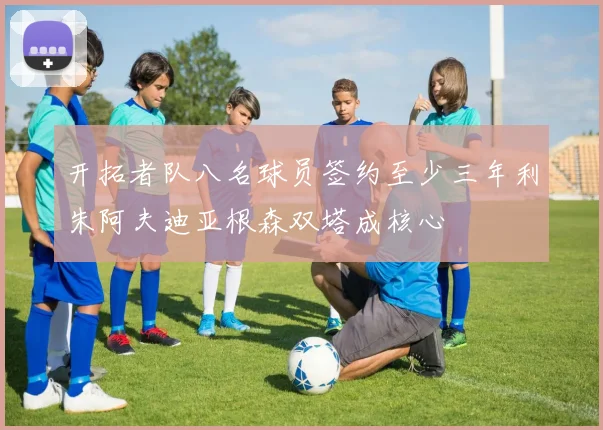 开拓者队八名球员签约至少三年利朱阿夫迪亚根森双塔成核心