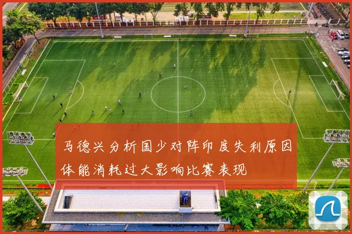 马德兴分析国少对阵印度失利原因体能消耗过大影响比赛表现