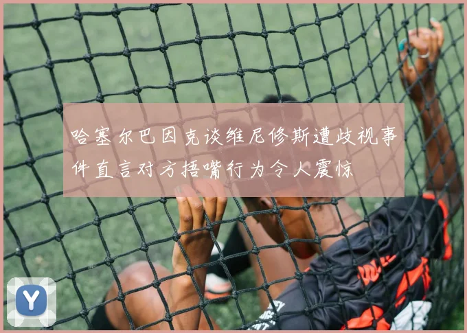 哈塞尔巴因克谈维尼修斯遭歧视事件直言对方捂嘴行为令人震惊