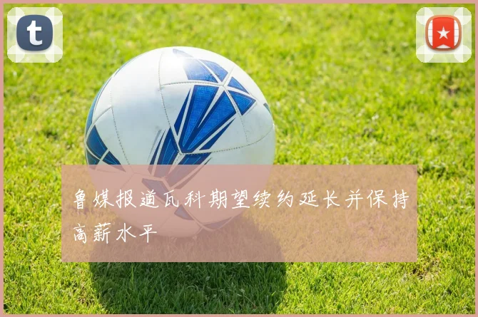 鲁媒报道瓦科期望续约延长并保持高薪水平