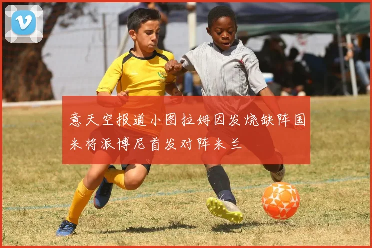 意天空报道小图拉姆因发烧缺阵国米将派博尼首发对阵米兰