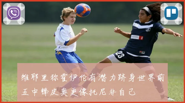 维耶里称霍伊伦有潜力跻身世界前五中锋皮奥更像托尼非自己