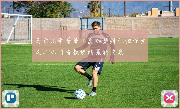 乌尔比希哥哥今夏加盟拜仁担任女足二队门将教练的最新消息