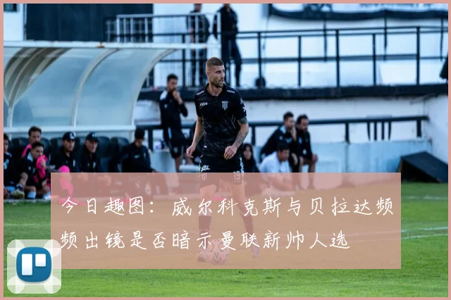 今日趣图：威尔科克斯与贝拉达频频出镜是否暗示曼联新帅人选