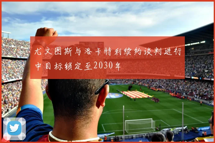 尤文图斯与洛卡特利续约谈判进行中目标锁定至2030年