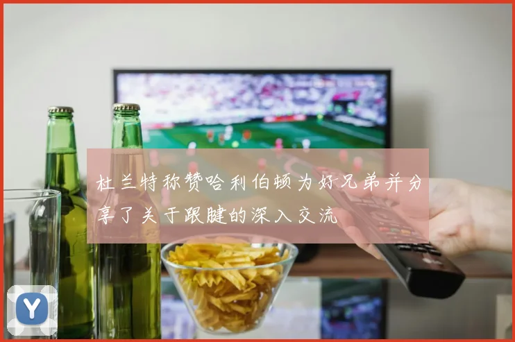 杜兰特称赞哈利伯顿为好兄弟并分享了关于跟腱的深入交流