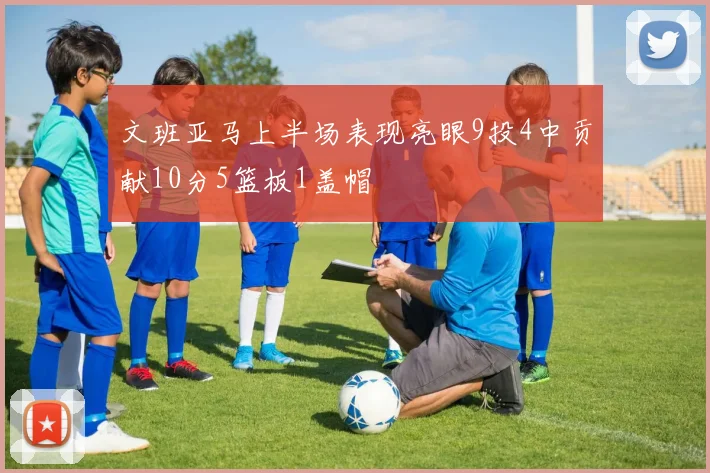 文班亚马上半场表现亮眼9投4中贡献10分5篮板1盖帽