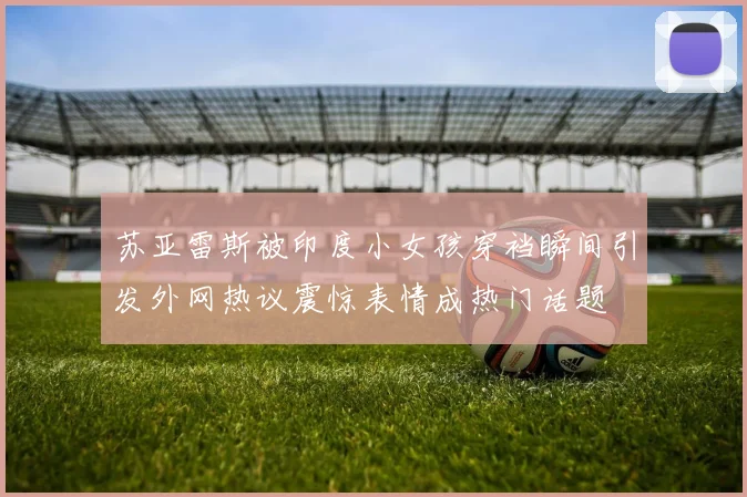 苏亚雷斯被印度小女孩穿裆瞬间引发外网热议震惊表情成热门话题