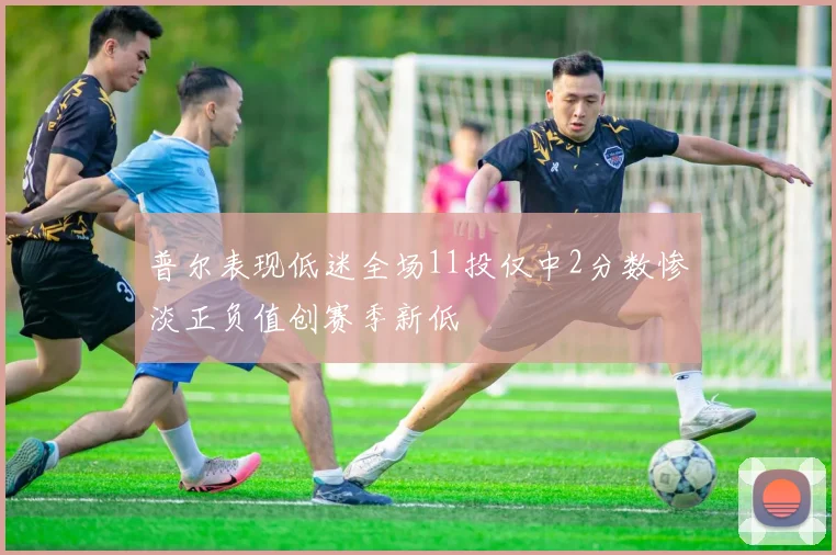 普尔表现低迷全场11投仅中2分数惨淡正负值创赛季新低