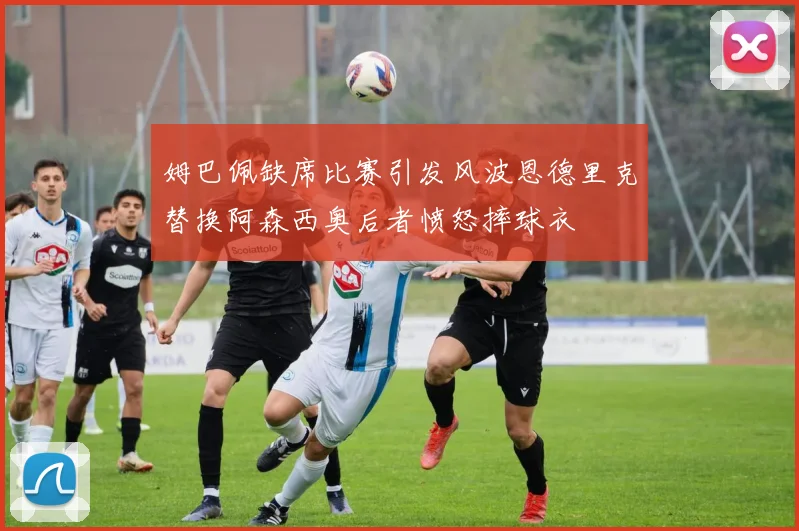姆巴佩缺席比赛引发风波恩德里克替换阿森西奥后者愤怒摔球衣