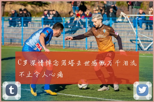 C罗深情悼念若塔去世感慨万千泪流不止令人心痛