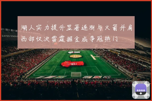湖人实力提升显著逐渐与火箭并肩西部仅次雷霆掘金成争冠热门