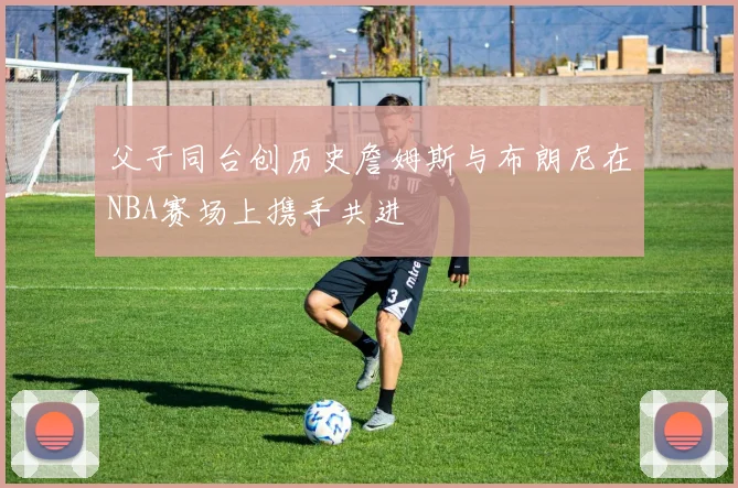 父子同台创历史詹姆斯与布朗尼在NBA赛场上携手共进