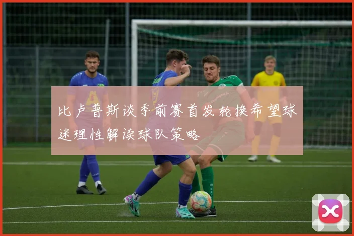 比卢普斯谈季前赛首发轮换希望球迷理性解读球队策略