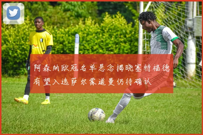 阿森纳欧冠名单悬念揭晓塞特福德有望入选萨尔蒙道曼仍待确认