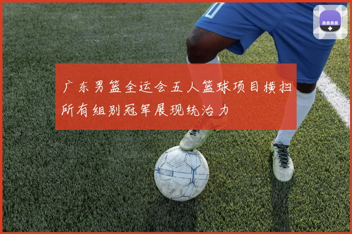 广东男篮全运会五人篮球项目横扫所有组别冠军展现统治力