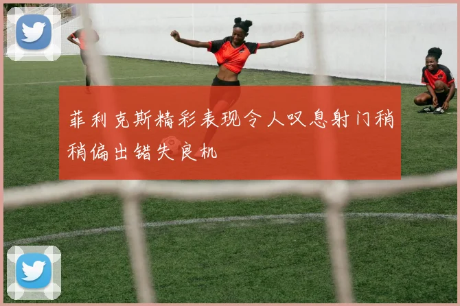 菲利克斯精彩表现令人叹息射门稍稍偏出错失良机