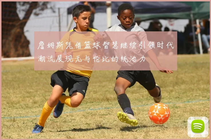 詹姆斯凭借篮球智慧继续引领时代潮流展现无与伦比的统治力