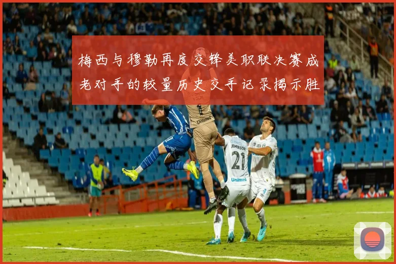 梅西与穆勒再度交锋美职联决赛成老对手的较量历史交手记录揭示胜负关系