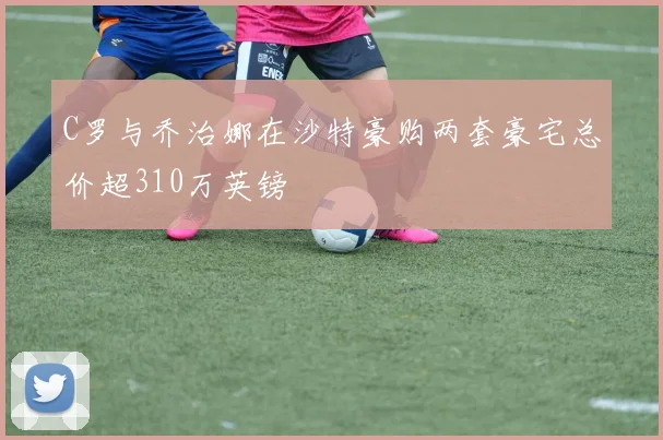 C罗与乔治娜在沙特豪购两套豪宅总价超310万英镑