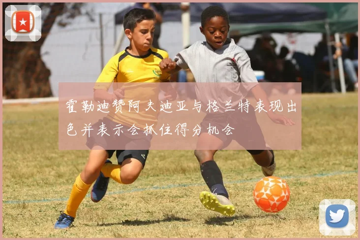 霍勒迪赞阿夫迪亚与格兰特表现出色并表示会抓住得分机会