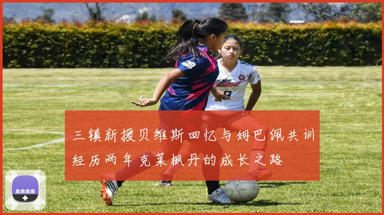 三镇新援贝维斯回忆与姆巴佩共训经历两年克莱枫丹的成长之路
