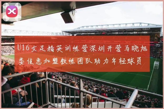U16女足精英训练营深圳开营马晓旭娄佳惠加盟教练团队助力年轻球员成长