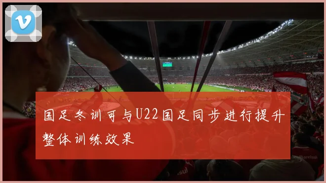 国足冬训可与U22国足同步进行提升整体训练效果