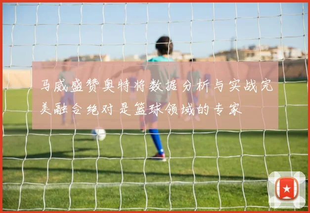 马威盛赞奥特将数据分析与实战完美融合绝对是篮球领域的专家