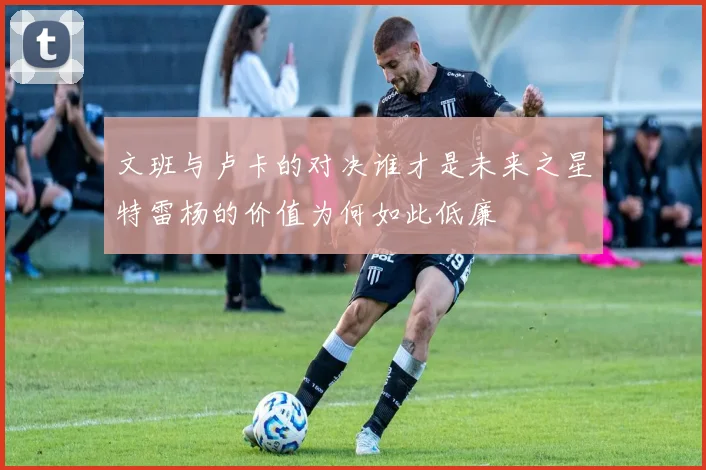 文班与卢卡的对决谁才是未来之星特雷杨的价值为何如此低廉