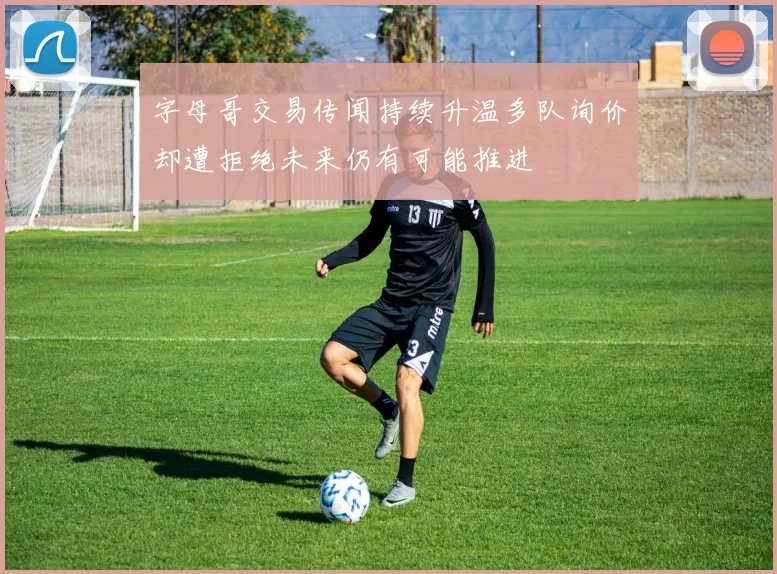 字母哥交易传闻持续升温多队询价却遭拒绝未来仍有可能推进