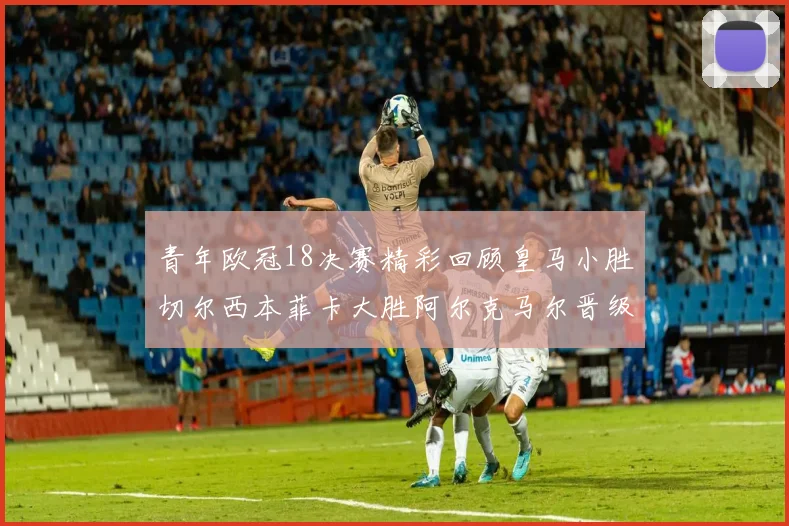 青年欧冠18决赛精彩回顾皇马小胜切尔西本菲卡大胜阿尔克马尔晋级
