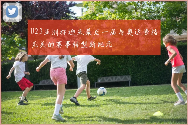 U23亚洲杯迎来最后一届与奥运资格无关的赛事转型新纪元