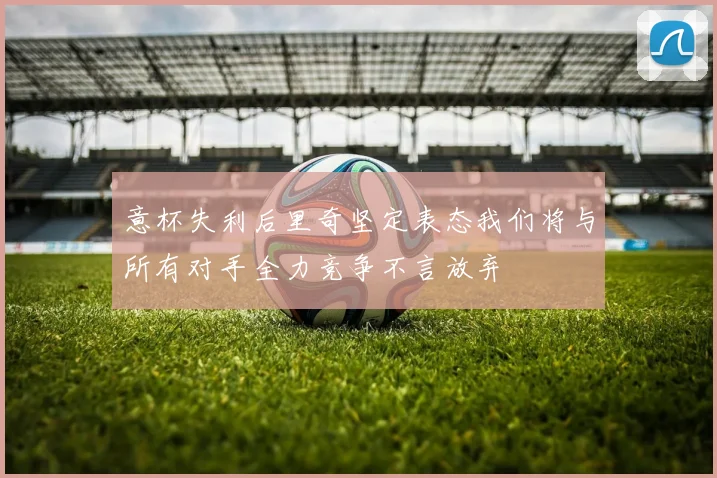 意杯失利后里奇坚定表态我们将与所有对手全力竞争不言放弃