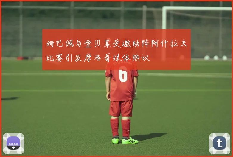 姆巴佩与登贝莱受邀助阵阿什拉夫比赛引发摩洛哥媒体热议