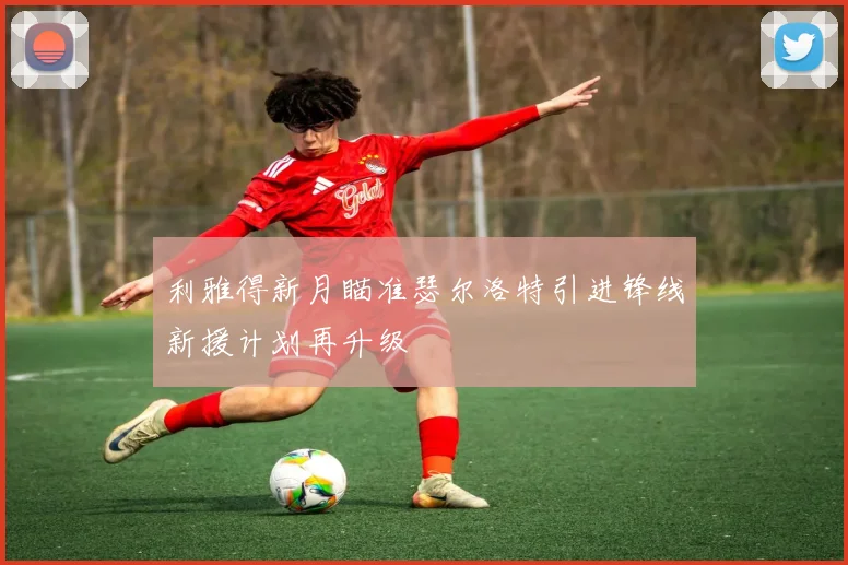 利雅得新月瞄准瑟尔洛特引进锋线新援计划再升级