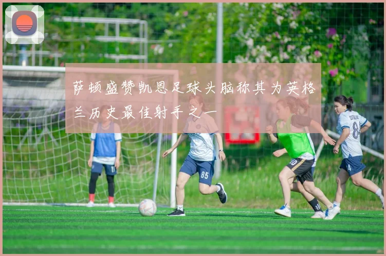 萨顿盛赞凯恩足球头脑称其为英格兰历史最佳射手之一
