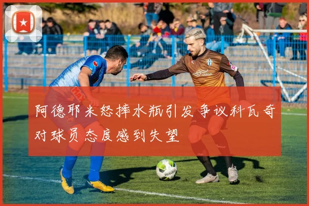 阿德耶米怒摔水瓶引发争议科瓦奇对球员态度感到失望