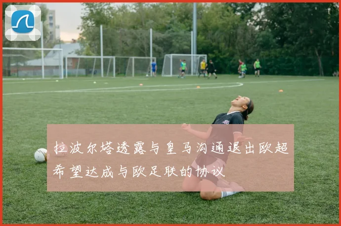 拉波尔塔透露与皇马沟通退出欧超希望达成与欧足联的协议