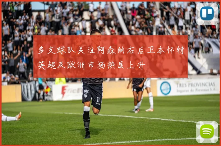 多支球队关注阿森纳右后卫本怀特英超及欧洲市场热度上升