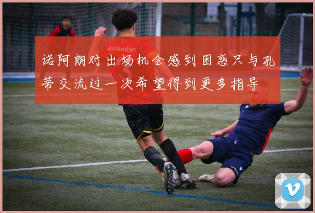 诺阿朗对出场机会感到困惑只与孔蒂交流过一次希望得到更多指导